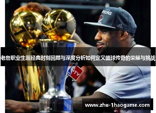 老詹职业生涯经典时刻回顾与深度分析如何定义篮球传奇的荣耀与挑战 老詹职业生涯经典时刻回顾与深度分析如何定义篮球传奇的荣耀与挑战
