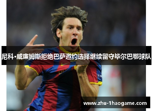 尼科·威廉姆斯拒绝巴萨邀约选择继续留守毕尔巴鄂球队