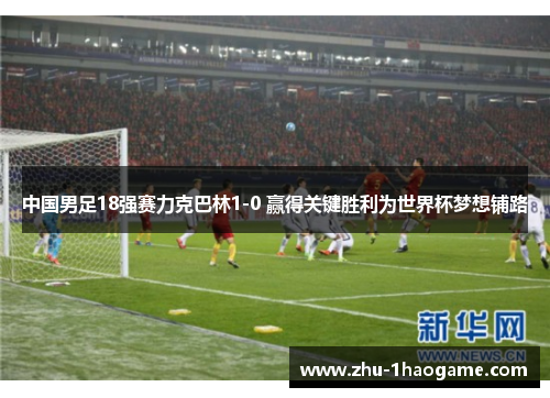 中国男足18强赛力克巴林1-0 赢得关键胜利为世界杯梦想铺路