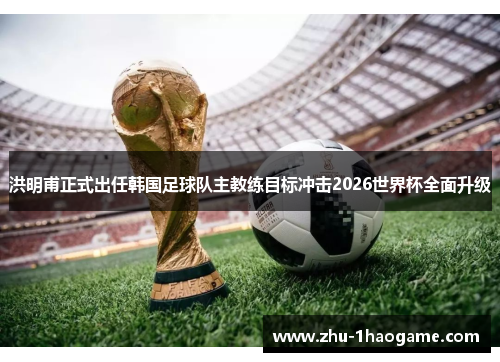 洪明甫正式出任韩国足球队主教练目标冲击2026世界杯全面升级